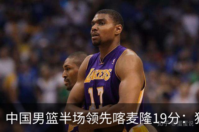 中国男篮半场领先喀麦隆19分：狂轰11三分 贺希宁12分庞峥麟11分