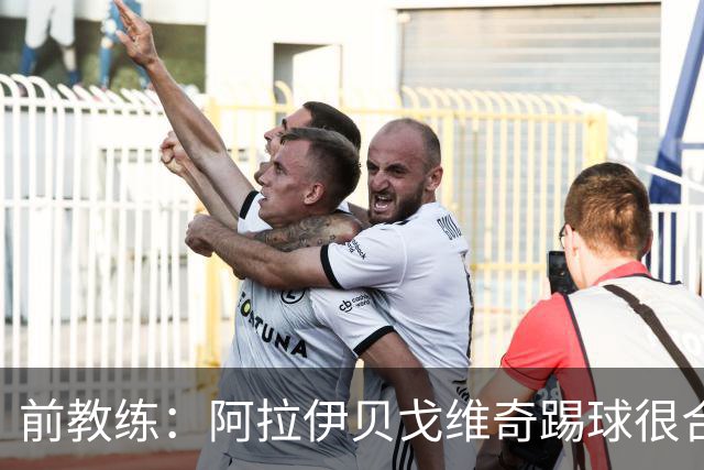 前教练：阿拉伊贝戈维奇踢球很合理，求胜欲也强无法接受失败