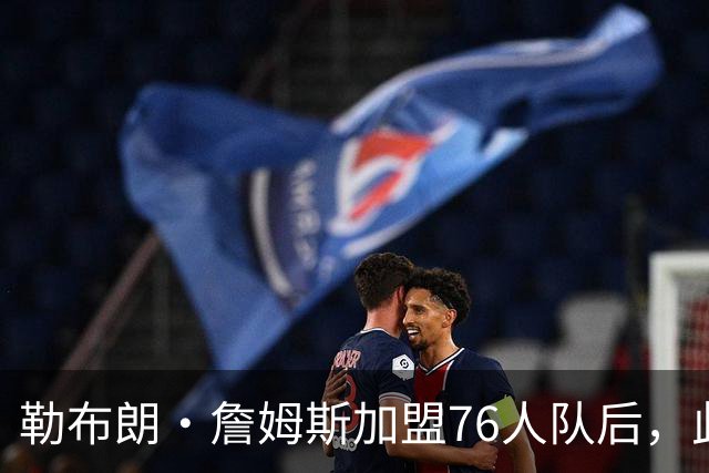 勒布朗·詹姆斯加盟76人队后，此前相信过程言论如今在网上疯传