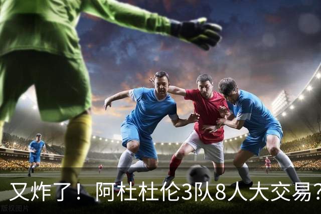 又炸了！阿杜杜伦3队8人大交易？！火箭活塞来真的！