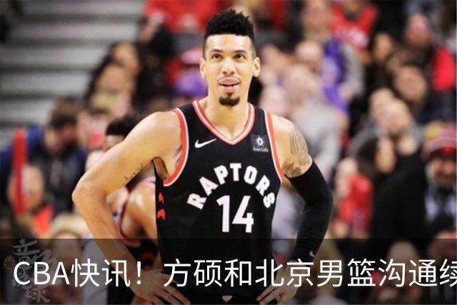 CBA快讯！方硕和北京男篮沟通续约问题，广厦或迎来大金主，山西全力追逐胡金秋